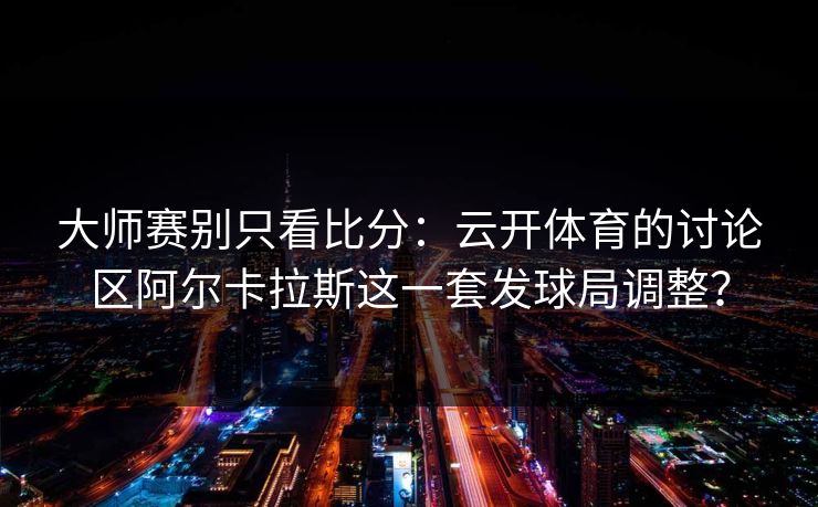 大师赛别只看比分：云开体育的讨论区阿尔卡拉斯这一套发球局调整？