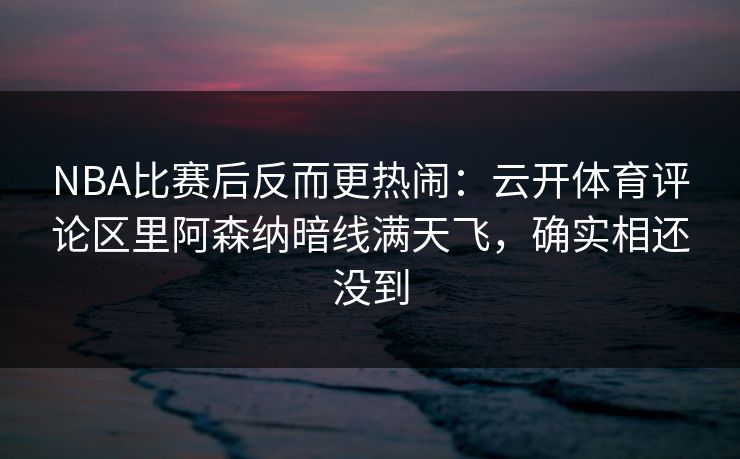 NBA比赛后反而更热闹：云开体育评论区里阿森纳暗线满天飞，确实相还没到