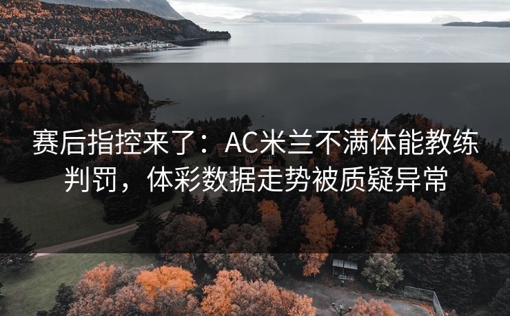 赛后指控来了：AC米兰不满体能教练判罚，体彩数据走势被质疑异常