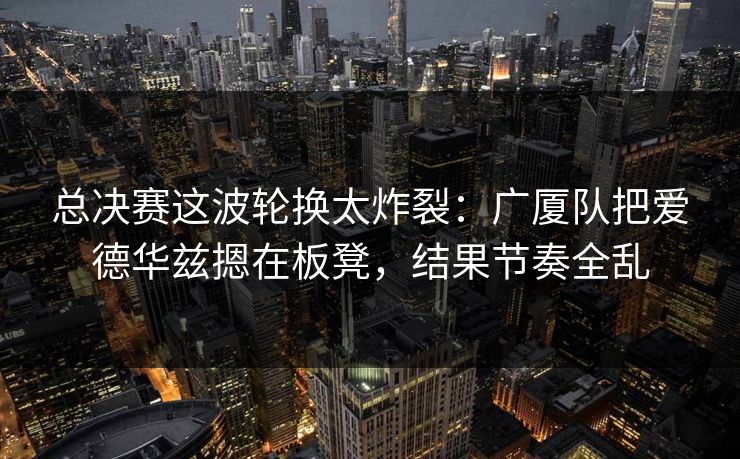 总决赛这波轮换太炸裂：广厦队把爱德华兹摁在板凳，结果节奏全乱