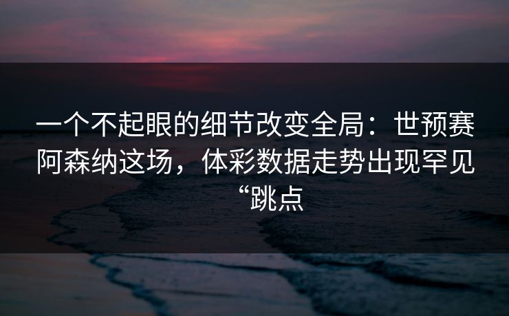 一个不起眼的细节改变全局：世预赛阿森纳这场，体彩数据走势出现罕见“跳点