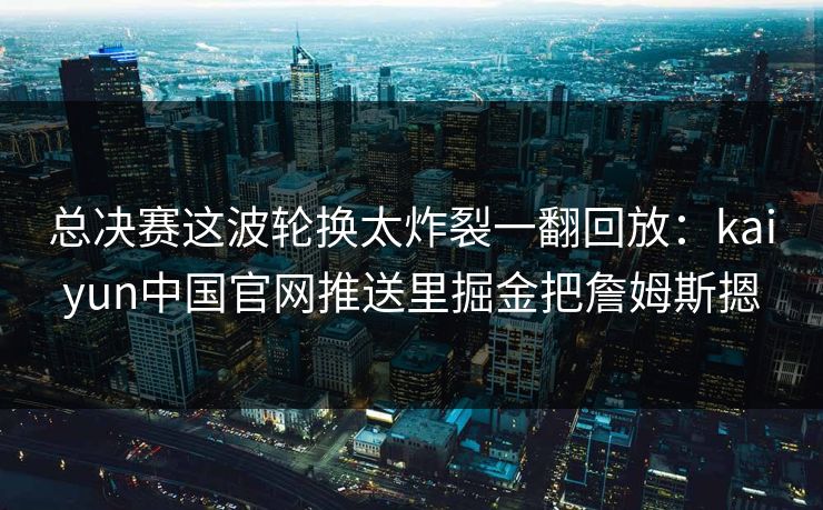 总决赛这波轮换太炸裂一翻回放：kaiyun中国官网推送里掘金把詹姆斯摁