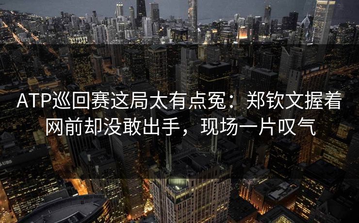 ATP巡回赛这局太有点冤：郑钦文握着网前却没敢出手，现场一片叹气
