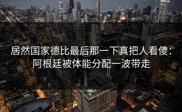 居然国家德比最后那一下真把人看傻：阿根廷被体能分配一波带走