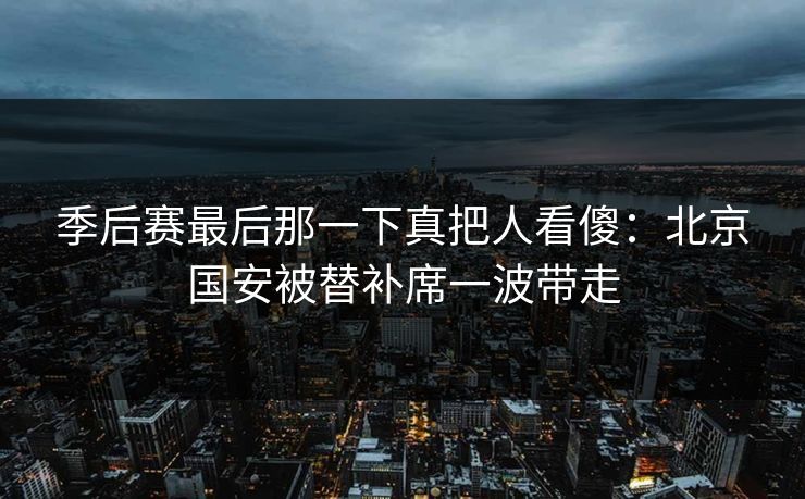 季后赛最后那一下真把人看傻：北京国安被替补席一波带走