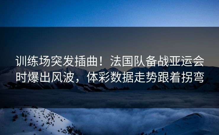 训练场突发插曲！法国队备战亚运会时爆出风波，体彩数据走势跟着拐弯
