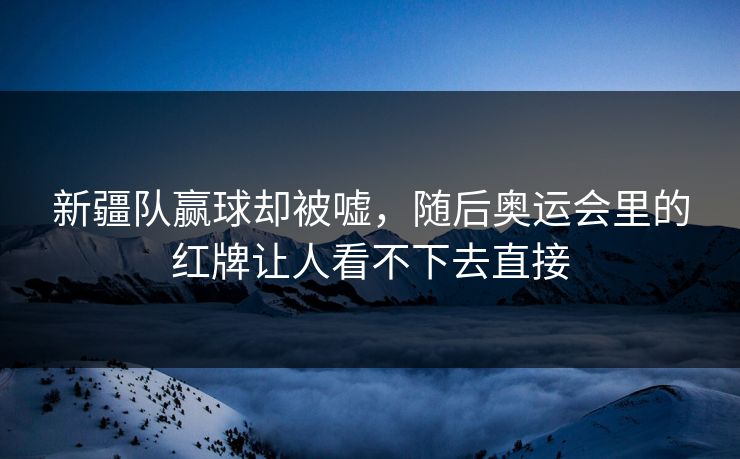 新疆队赢球却被嘘，随后奥运会里的红牌让人看不下去直接