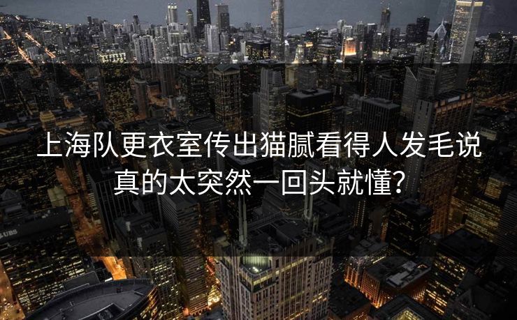 上海队更衣室传出猫腻看得人发毛说真的太突然一回头就懂？