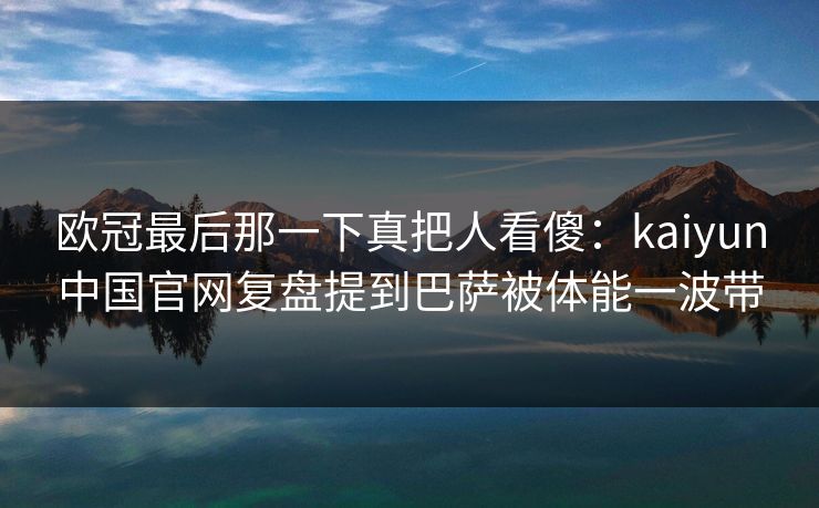 欧冠最后那一下真把人看傻：kaiyun中国官网复盘提到巴萨被体能一波带