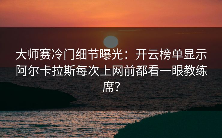 大师赛冷门细节曝光：开云榜单显示阿尔卡拉斯每次上网前都看一眼教练席？